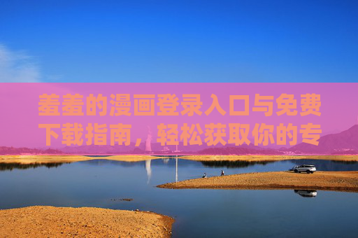 羞羞的漫画登录入口与免费下载指南，轻松获取你的专属漫画资源，开启阅读新体验，羞羞的漫画登录入口与免费下载指南，轻松获取你的专属漫画资源，开启阅读新体验