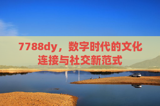 7788dy，数字时代的文化连接与社交新范式