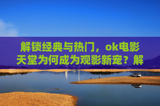 解锁经典与热门，ok电影天堂为何成为观影新宠？解锁经典与热门，ok电影天堂为何成为观影新宠？