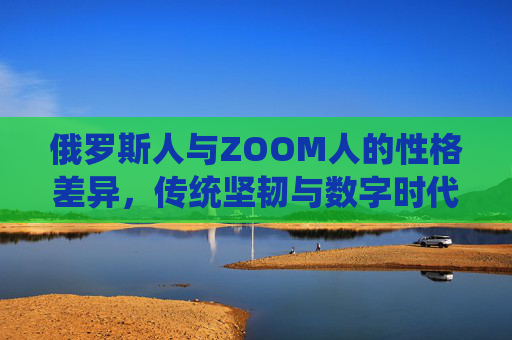 俄罗斯人与ZOOM人的性格差异，传统坚韧与数字时代的灵活适应