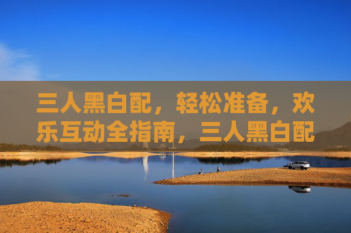 三人黑白配，轻松准备，欢乐互动全指南，三人黑白配轻松准备欢乐互动全攻略