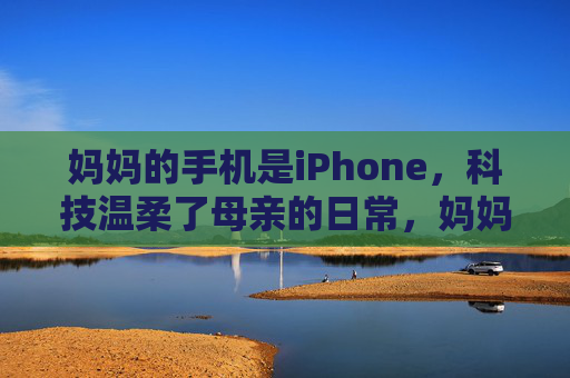妈妈的手机是iPhone，科技温柔了母亲的日常，妈妈的iPhone，科技温柔了母亲的日常