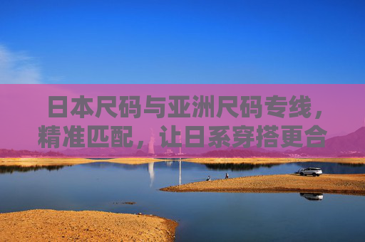 日本尺码与亚洲尺码专线，精准匹配，让日系穿搭更合身
