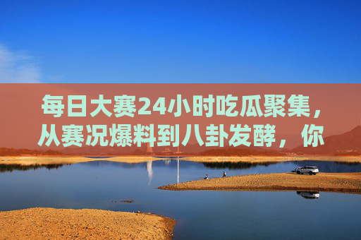 每日大赛24小时吃瓜聚集，从赛况爆料到八卦发酵，你的追剧不缺任何细节！