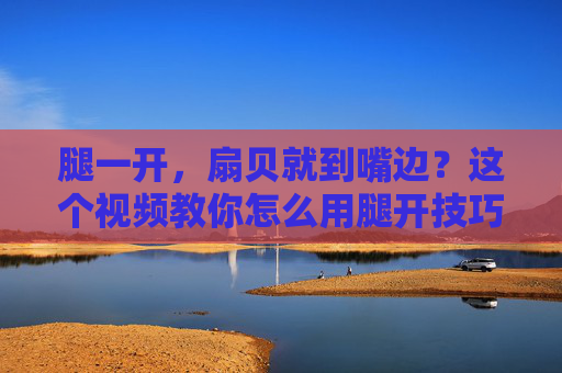 腿一开，扇贝就到嘴边？这个视频教你怎么用腿开技巧轻松吃扇贝，还超有画面感！
