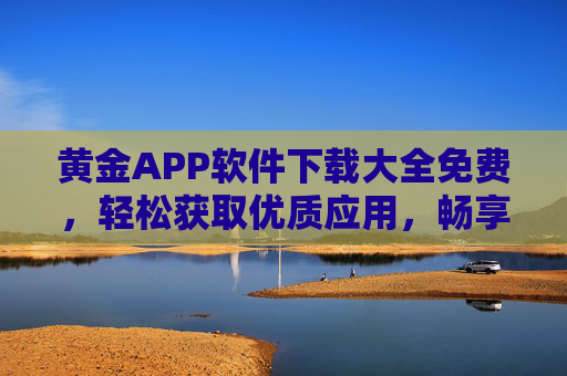 黄金APP软件下载大全免费，轻松获取优质应用，畅享便捷生活，黄金APP软件下载大全，免费轻松获取优质应用，畅享便捷生活
