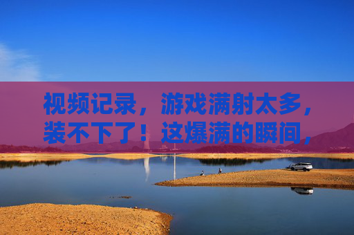 视频记录，游戏满射太多，装不下了！这爆满的瞬间，竟成了最真实的日常