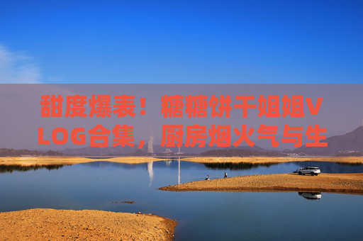 甜度爆表！糖糖饼干姐姐VLOG合集，厨房烟火气与生活小确幸的治愈之旅，甜度爆表！糖糖饼干姐姐VLOG合集，厨房烟火气与生活小确幸的治愈之旅