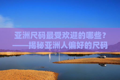 亚洲尺码最受欢迎的哪些？——揭秘亚洲人偏好的尺码标准及流行趋势