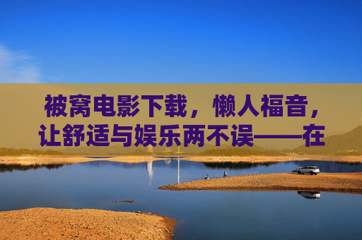 被窝电影下载，懒人福音，让舒适与娱乐两不误——在家打造专属光影空间