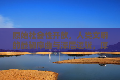 原始社会性开放，人类文明的最初序曲与深层逻辑，原始社会性开放，人类文明的最初序曲与深层逻辑