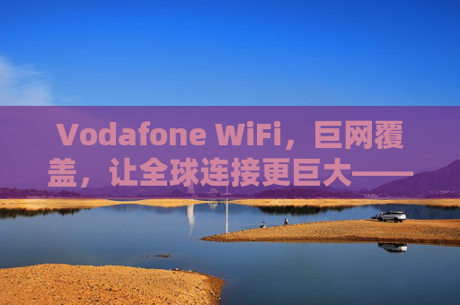 Vodafone WiFi，巨网覆盖，让全球连接更巨大——解锁移动生活无限可能，Vodafone WiFi，巨网覆盖，让全球连接更巨大——解锁移动生活无限可能