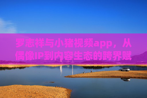 罗志祥与小猪视频app，从偶像IP到内容生态的跨界赋能