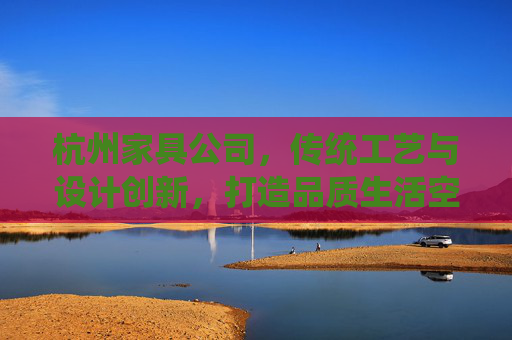杭州家具公司，传统工艺与设计创新，打造品质生活空间
