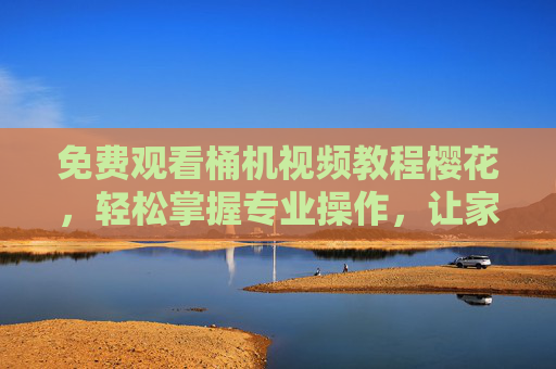 免费观看桶机视频教程樱花，轻松掌握专业操作，让家庭洗浴更高效舒适