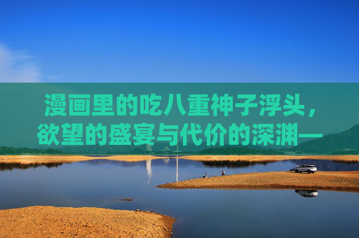 漫画里的吃八重神子浮头，欲望的盛宴与代价的深渊——一部探讨禁忌与成长的视觉叙事