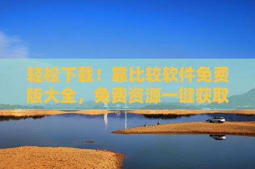 轻松下载！靠比较软件免费版大全，免费资源一键获取，告别付费烦恼！