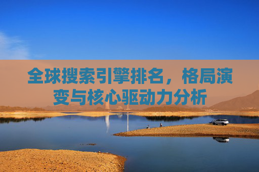 全球搜索引擎排名，格局演变与核心驱动力分析