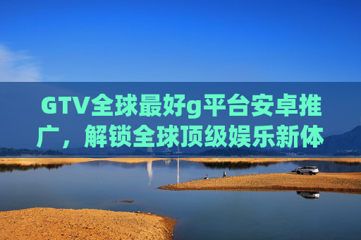 GTV全球最好g平台安卓推广，解锁全球顶级娱乐新体验，安卓用户不容错过的优质选择！GTV全球顶级娱乐平台安卓版，解锁全新体验，安卓用户不容错过的优质选择