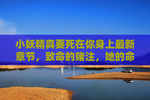 小妖精真要死在你身上最新章节，致命的赌注，她的命悬一线！小妖精真要死在你身上，致命赌注，她的命悬一线！