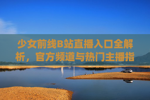少女前线B站直播入口全解析，官方频道与热门主播指南，轻松get游戏实时互动体验，少女前线B站直播入口全解析，官方频道与热门主播指南，轻松get游戏实时互动体验