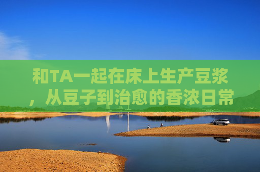 和TA一起在床上生产豆浆，从豆子到治愈的香浓日常，和TA一起，在床上把豆浆酿成治愈日常