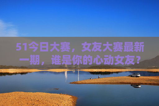 51今日大赛，女友大赛最新一期，谁是你的心动女友？——用户互动热评不断，甜蜜氛围拉满