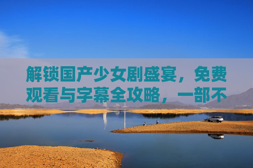 解锁国产少女剧盛宴，免费观看与字幕全攻略，一部不落！