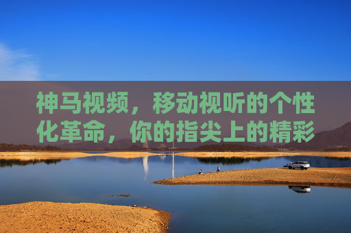神马视频，移动视听的个性化革命，你的指尖上的精彩世界
