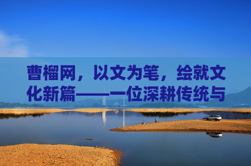 曹榴网，以文为笔，绘就文化新篇——一位深耕传统与时代交融的文化书写者，曹榴网，以文为笔，绘就文化新篇——一位深耕传统与时代交融的文化书写者