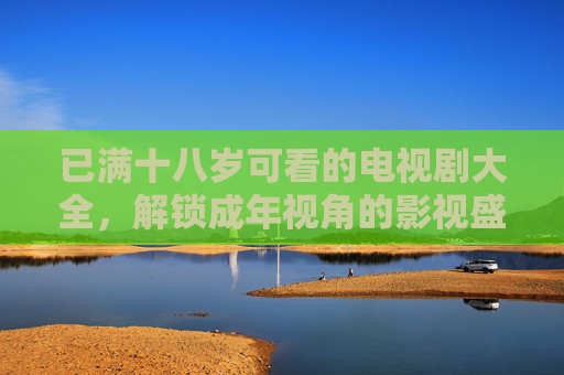 已满十八岁可看的电视剧大全，解锁成年视角的影视盛宴，这些作品值得你细细品味