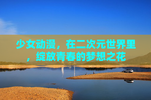 少女动漫，在二次元世界里，绽放青春的梦想之花