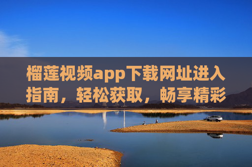 榴莲视频app下载网址进入指南，轻松获取，畅享精彩视频内容，榴莲视频APP下载网址进入指南，轻松获取，畅享精彩视频内容