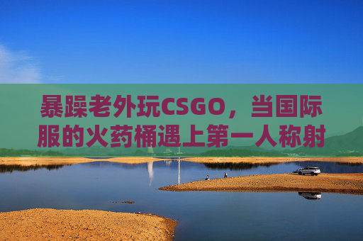 暴躁老外玩CSGO，当国际服的火药桶遇上第一人称射击的极限挑战