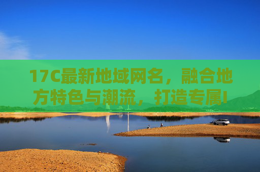 17C最新地域网名，融合地方特色与潮流，打造专属ID新风尚，17C最新地域网名，融合地方特色与潮流，打造专属ID新风尚