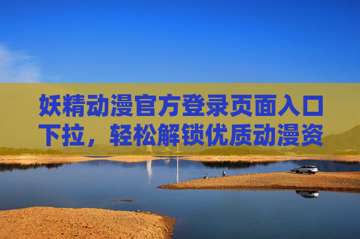妖精动漫官方登录页面入口下拉，轻松解锁优质动漫资源，畅享追番新体验