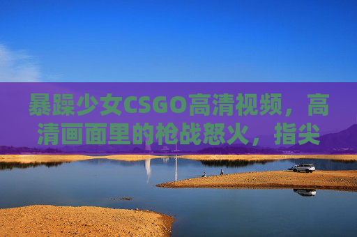 暴躁少女CSGO高清视频，高清画面里的枪战怒火，指尖操控的激烈博弈，暴躁少女CSGO高清枪战，指尖怒火与激烈博弈的视觉燃点