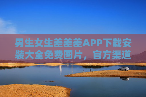 男生女生差差差APP下载安装大全免费图片，官方渠道获取，情侣记录与甜蜜图片资源一站式解决