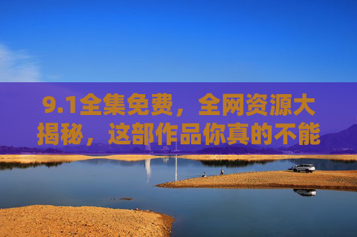 9.1全集免费，全网资源大揭秘，这部作品你真的不能错过！