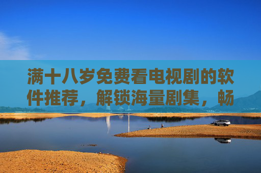 满十八岁免费看电视剧的软件推荐，解锁海量剧集，畅享追剧新体验，满十八岁免费看电视剧软件推荐，解锁海量剧集，畅享追剧新体验