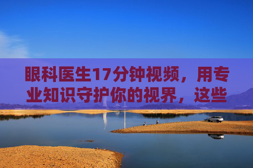 眼科医生17分钟视频，用专业知识守护你的视界，这些护眼要点请务必收藏，眼科医生17分钟视频，用专业守护视界，这些护眼要点请收藏
