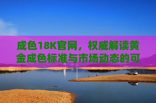 成色18K官网，权威解读黄金成色标准与市场动态的可靠平台
