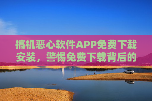 搞机恶心软件APP免费下载安装，警惕免费下载背后的陷阱与风险