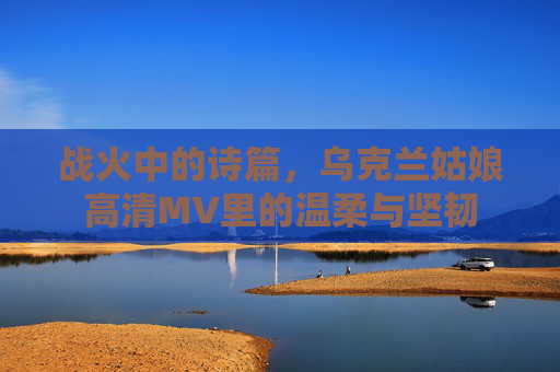 战火中的诗篇，乌克兰姑娘高清MV里的温柔与坚韧