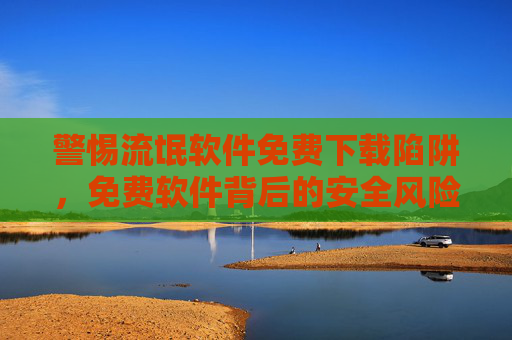 警惕流氓软件免费下载陷阱，免费软件背后的安全风险与应对策略