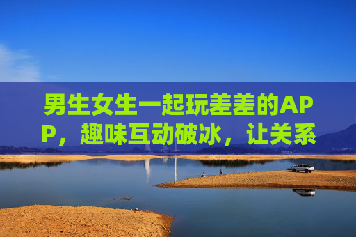 男生女生一起玩差差的APP，趣味互动破冰，让关系升温更轻松，差差APP，男生女生趣味互动破冰，让关系升温更轻松
