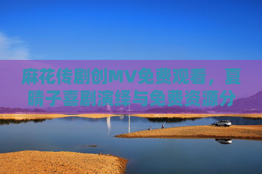麻花传剧创MV免费观看，夏晴子喜剧演绎与免费资源分享