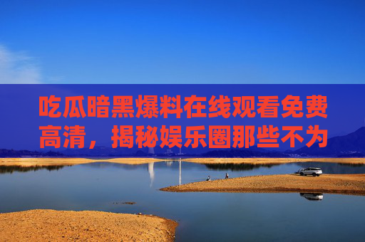 吃瓜暗黑爆料在线观看免费高清，揭秘娱乐圈那些不为人知的内幕，吃瓜暗黑爆料在线观看免费高清，揭秘娱乐圈那些不为人知的内幕