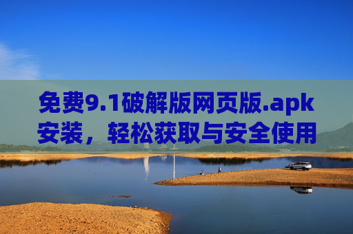 免费9.1破解版网页版.apk安装，轻松获取与安全使用指南，免费9.1破解版网页版.apk安装，轻松获取与安全使用指南