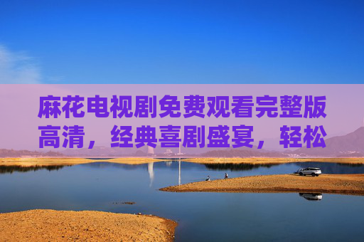 麻花电视剧免费观看完整版高清，经典喜剧盛宴，轻松解压的在线选择